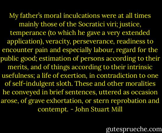 My father’s moral inculcations were at all times mainly those of the Socratici viri; justice, temperance (to which he gave a very extended application), veracity, perseverance, readiness to encounter pain and especially labour, regard for the public good; estimation of persons according to their merits, and of things according to their intrinsic usefulness; a life of exertion, in contradiction to one of self-indulgent sloth. These and other moralities he conveyed in brief sentences, uttered as occasion arose, of grave exhortation, or stern reprobation and contempt. - John Stuart Mill