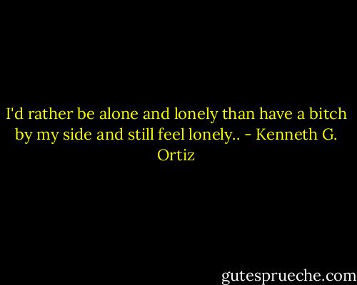 I'd rather be alone and lonely than have a bitch by my side and still feel lonely.. - Kenneth G. Ortiz
