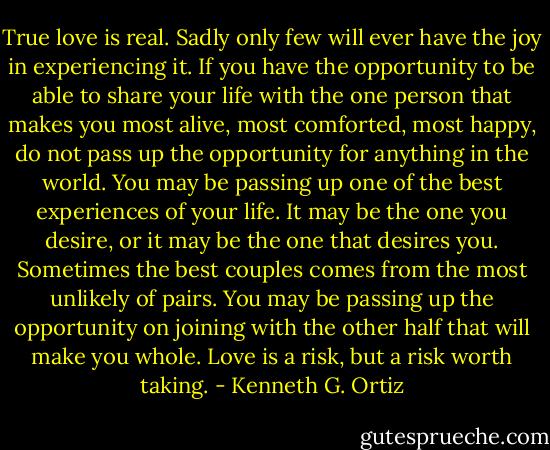 True love is real. Sadly only few will ever have the joy in experiencing it. If you have the opportunity to be able to share your life with the one person that makes you most alive, most comforted, most happy, do not pass up the opportunity<br />for anything in the world. You may be passing up one of the best experiences of your life. It may be the one you desire, or it may be the one that desires you. Sometimes the best couples comes from the most unlikely of pairs. You may be passing up the opportunity on joining with the other half that will make you whole. Love is a risk, but a risk worth taking. - Kenneth G. Ortiz