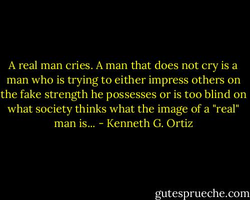 A real man cries. A man that does not cry is a man who is trying to either impress others on the fake strength he possesses or is too blind on what society thinks what the image of a "real" man is... - Kenneth G. Ortiz