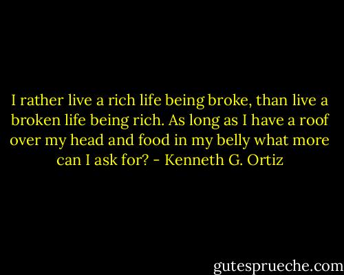 I rather live a rich life being broke, than live a broken life being rich. As long as I have a roof over my head and food in my belly what more can I ask for? - Kenneth G. Ortiz