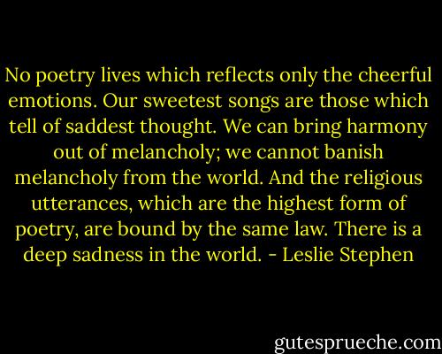No poetry lives which reflects only the cheerful emotions. Our sweetest songs are those which tell of saddest thought. We can bring harmony out of melancholy; we cannot banish melancholy from the world. And the religious utterances, which are the highest form of poetry, are bound by the same law. There is a deep sadness in the world. - Leslie Stephen