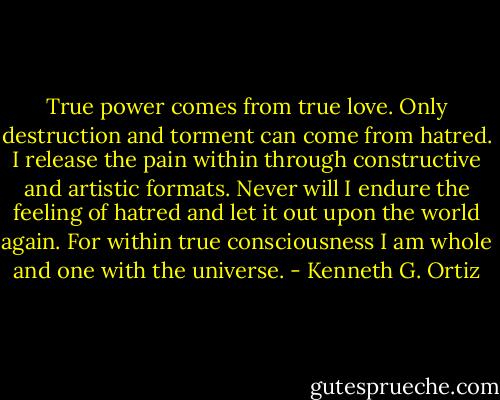 True power comes from true love. Only destruction and torment can come from hatred. I release the pain within through constructive and artistic formats. Never will I endure the feeling of hatred and let it out upon the world again. For within true consciousness I am whole and one with the universe. - Kenneth G. Ortiz