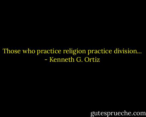 Those who practice religion practice division... - Kenneth G. Ortiz