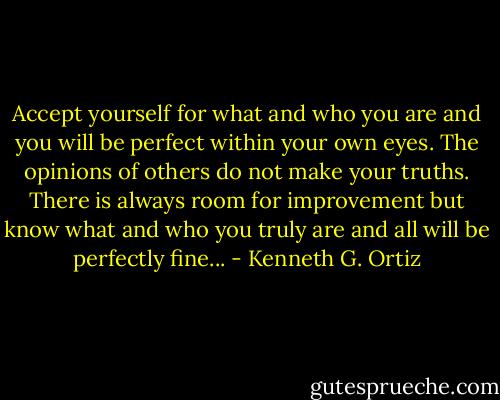 Accept yourself for what and who you are and you will be perfect within your own eyes. The opinions of others do not make your truths. There is always room for improvement but know what and who you truly are and all will be perfectly fine... - Kenneth G. Ortiz