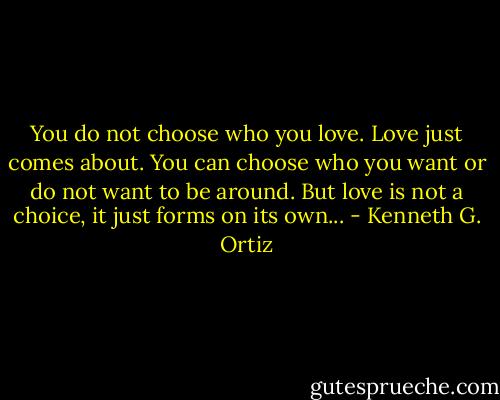 You do not choose who you love. Love just comes about. You can choose who you want or do not want to be around. But love is not a choice, it just forms on its own... - Kenneth G. Ortiz
