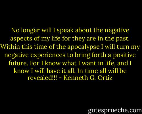 No longer will I speak about the negative aspects of my life for they are in the past. Within this time of the apocalypse I will turn my negative experiences to bring forth a positive future. For I know what I want in life, and I know I will have it all. In time all will be revealed!!! - Kenneth G. Ortiz