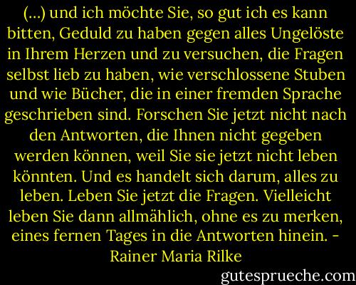 (…) und ich möchte Sie, so gut ich es kann bitten, Geduld zu haben gegen alles Ungelöste in Ihrem Herzen und zu versuchen, die Fragen selbst lieb zu haben, wie verschlossene Stuben und wie Bücher, die in einer fremden Sprache geschrieben sind. Forschen Sie jetzt nicht nach den Antworten, die Ihnen nicht gegeben werden können, weil Sie sie jetzt nicht leben könnten. Und es handelt sich darum, alles zu leben. Leben Sie jetzt die Fragen. Vielleicht leben Sie dann allmählich, ohne es zu merken, eines fernen Tages in die Antworten hinein. - Rainer Maria Rilke