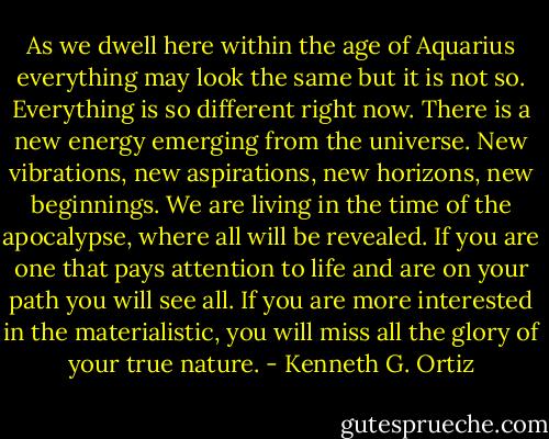 As we dwell here within the age of Aquarius everything may look the same but it is not so. Everything is so different right now. There is a new energy emerging from the universe. New vibrations, new aspirations, new horizons, new beginnings. We are living in the time of the apocalypse, where all will be revealed. If you are one that pays attention to life and are on your path you will see all. If you are more interested in the materialistic, you will miss all the glory of your true nature. - Kenneth G. Ortiz
