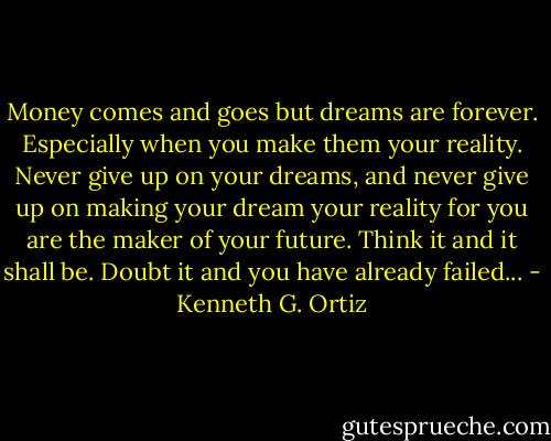 Money comes and goes but dreams are forever. Especially when you make them your reality. Never give up on your dreams, and never give up on making your dream your reality for you are the maker of your future. Think it and it shall be. Doubt it and you have already failed... - Kenneth G. Ortiz
