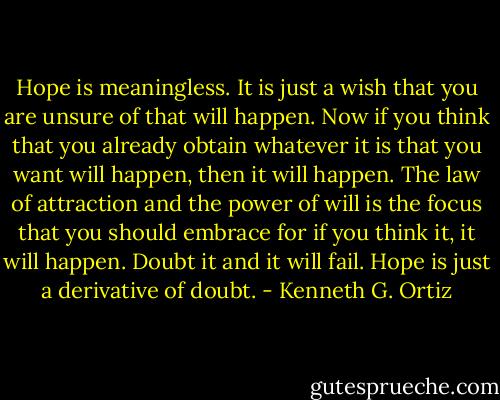 Hope is meaningless. It is just a wish that you are unsure of that will happen. Now if you think that you already obtain whatever it is that you want will happen, then it will happen. The law of attraction and the power of will is the focus that you should embrace for if you think it, it will happen. Doubt it and it will fail. Hope is just a derivative of doubt. - Kenneth G. Ortiz