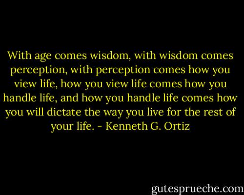 With age comes wisdom, with wisdom comes perception, with perception comes how you view life, how you view life comes how you handle life, and how you handle life comes how you will dictate the way you live for the rest of your life. - Kenneth G. Ortiz