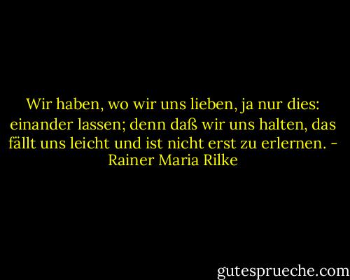 Wir haben, wo wir uns lieben, ja nur dies: einander lassen; denn daß wir uns halten, das fällt uns leicht und ist nicht erst zu erlernen. - Rainer Maria Rilke