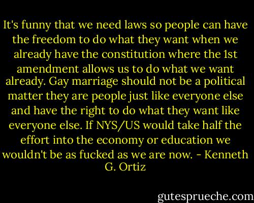 It's funny that we need laws so people can have the freedom to do what they want when we already have the constitution where the 1st amendment allows us to do what we want already. Gay marriage should not be a political matter they are people just like everyone else and have the right to do what they want like everyone else. If NYS/US would take half the effort into the economy or education we wouldn't be as fucked as we are now. - Kenneth G. Ortiz