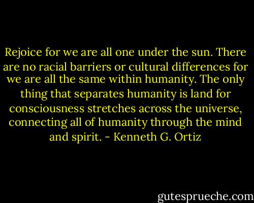 Rejoice for we are all one under the sun. There are no racial barriers or cultural differences for we are all the same within humanity. The only thing that separates humanity is land for consciousness stretches across the universe, connecting all of humanity through the mind and spirit. - Kenneth G. Ortiz