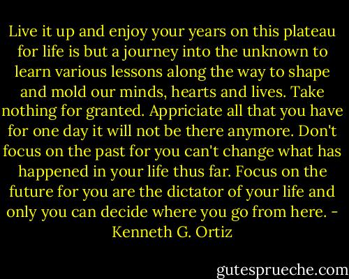 Live it up and enjoy your years on this plateau for life is but a journey into the unknown to learn various lessons along the way to shape and mold our minds, hearts and lives. Take nothing for granted. Appriciate all that you have for one day it will not be there anymore. Don't focus on the past for you can't change what has happened in your life thus far. Focus on the future for you are the dictator of your life and only you can decide where you go from here. - Kenneth G. Ortiz