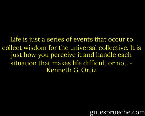Life is just a series of events that occur to collect wisdom for the universal collective. It is just how you perceive it and handle each situation that makes life difficult or not. - Kenneth G. Ortiz