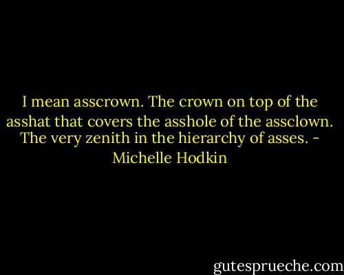 I mean asscrown. The crown on top of the asshat that covers the asshole of the assclown. The very zenith in the hierarchy of asses. - Michelle Hodkin