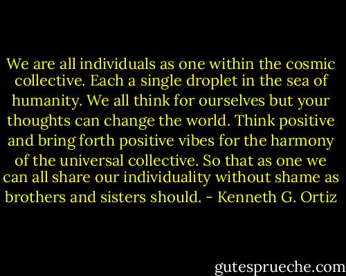 We are all individuals as one within the cosmic collective. Each a single droplet in the sea of humanity. We all think for ourselves but your thoughts can change the world. Think positive and bring forth positive vibes for the harmony of the universal collective. So that as one we can all share our individuality without shame as brothers and sisters should. - Kenneth G. Ortiz