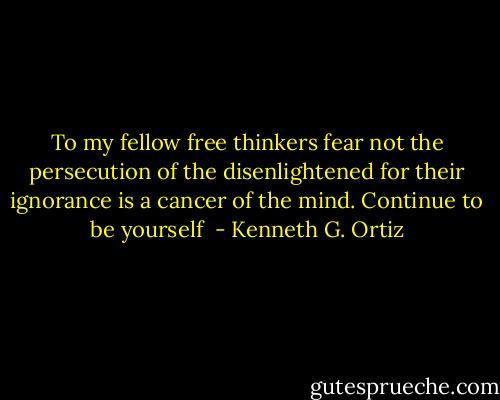 To my fellow free thinkers fear not the persecution of the disenlightened for their ignorance is a cancer of the mind. Continue to be yourself  - Kenneth G. Ortiz