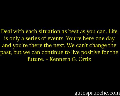 Deal with each situation as best as you can. Life is only a series of events. You're here one day and you're there the next. We can't change the past, but we can continue to live positive for the future. - Kenneth G. Ortiz