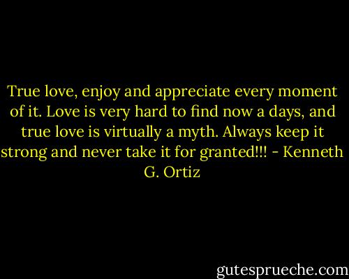 True love, enjoy and appreciate every moment of it. Love is very hard to find now a days, and true love is virtually a myth. Always keep it strong and never take it for granted!!! - Kenneth G. Ortiz