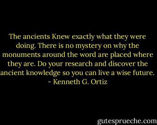 The ancients Knew exactly what they were doing. There is no mystery on why the monuments around the word are placed where they are. Do your research and discover the ancient knowledge so you can live a wise future. - Kenneth G. Ortiz