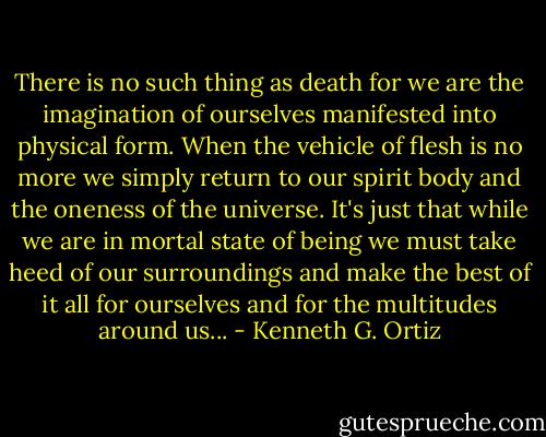 There is no such thing as death for we are the imagination of ourselves manifested into physical form. When the vehicle of flesh is no more we simply return to our spirit body and the oneness of the universe. It's just that while we are in mortal state of being we must take heed of our surroundings and make the best of it all for ourselves and for the multitudes around us... - Kenneth G. Ortiz