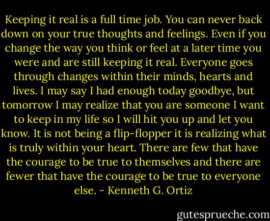 Keeping it real is a full time job. You can never back down on your true thoughts and feelings. Even if you change the way you think or feel at a later time you were and are still keeping it real. Everyone goes through changes within their minds, hearts and lives. I may say I had enough today goodbye, but tomorrow I may realize that you are someone I want to keep in my life so I will hit you up and let you know. It is not being a flip-flopper it is realizing what is truly within your heart. There are few that have the courage to be true to themselves and there are fewer that have the courage to be true to everyone else. - Kenneth G. Ortiz
