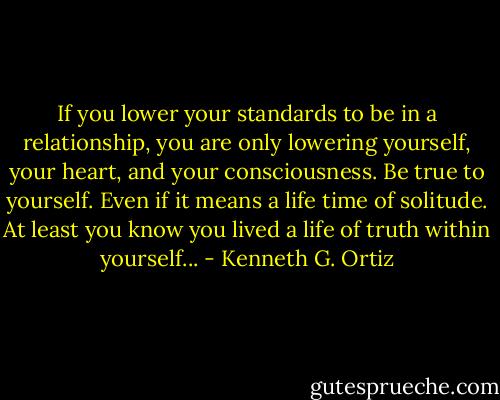 If you lower your standards to be in a relationship, you are only lowering yourself, your heart, and your consciousness. Be true to yourself. Even if it means a life time of solitude. At least you know you lived a life of truth within yourself... - Kenneth G. Ortiz