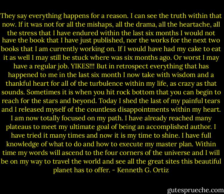 They say everything happens for a reason. I can see the truth within that now. If it was not for all the mishaps, all the drama, all the heartache, all the stress that I have endured within the last six months I would not have the book that I have just published, nor the works for the next two books that I am currently working on. If I would have had my cake to eat it as well I may still be stuck where was six months ago. Or worst I may have a regular job. YIKES!!! But in retrospect everything that has happened to me in the last six month I now take with wisdom and a thankful heart for all of the turbulence within my life, as crazy as that sounds. Sometimes it is when you hit rock bottom that you can begin to reach for the stars and beyond. Today I shed the last of my painful tears and I released myself of the countless disappointments within my heart. I am now totally focused on my path. I have already reached many plateaus to meet my ultimate goal of being an accomplished author. I have tried it many times and now it is my time to shine. I have full knowledge of what to do and how to execute my master plan. Within time my words will ascend to the four corners of the universe and I will be on my way to travel the world and see all the great sites this beautiful planet has to offer. - Kenneth G. Ortiz