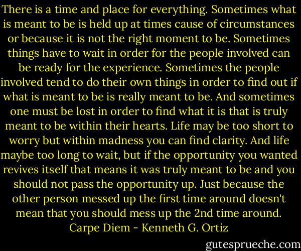 There is a time and place for everything. Sometimes what is meant to be is held up at times cause of circumstances or because it is not the right moment to be. Sometimes things have to wait in order for the people involved can be ready for the experience. Sometimes the people involved tend to do their own things in order to find out if what is meant to be is really meant to be. And sometimes one must be lost in order to find what it is that is truly meant to be within their hearts. Life may be too short to worry but within madness you can find clarity. And life maybe too long to wait, but if the opportunity you wanted revives itself that means it was truly meant to be and you should not pass the opportunity up. Just because the other person messed up the first time around doesn't mean that you should mess up the 2nd time around. Carpe Diem - Kenneth G. Ortiz