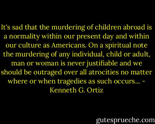It's sad that the murdering of children abroad is a normality within our present day and within our culture as Americans. On a spiritual note the murdering of any individual, child or adult, man or woman is never justifiable and we should be outraged over all atrocities no matter where or when tragedies as such occurs... - Kenneth G. Ortiz