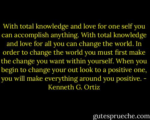 With total knowledge and love for one self you can accomplish anything. With total knowledge and love for all you can change the world. In order to change the world you must first make the change you want within yourself. When you begin to change your out look to a positive one, you will make everything around you positive. - Kenneth G. Ortiz