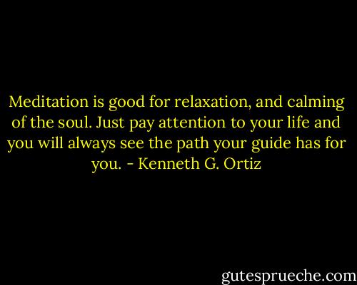 Meditation is good for relaxation, and calming of the soul. Just pay attention to your life and you will always see the path your guide has for you. - Kenneth G. Ortiz