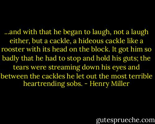...and with that he began to laugh, not a laugh either, but a cackle, a hideous cackle like a rooster with its head on the block. It got him so badly that he had to stop and hold his guts; the tears were streaming down his eyes and between the cackles he let out the most terrible heartrending sobs. - Henry Miller