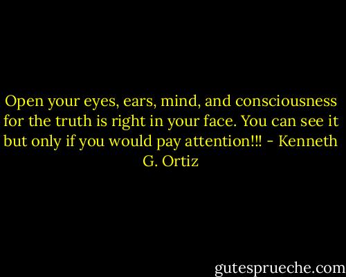 Open your eyes, ears, mind, and consciousness for the truth is right in your face. You can see it but only if you would pay attention!!! - Kenneth G. Ortiz