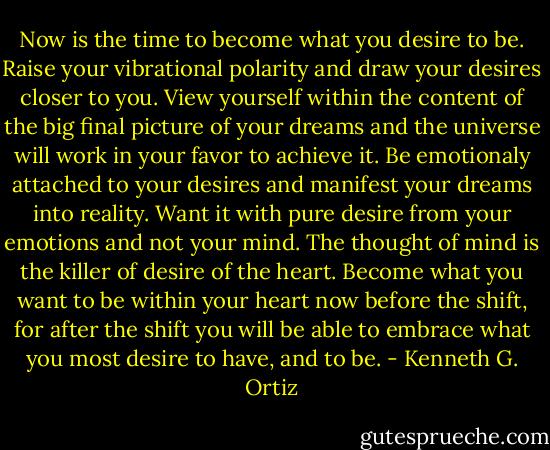 Now is the time to become what you desire to be. Raise your vibrational polarity and draw your desires closer to you. View yourself within the content of the big final picture of your dreams and the universe will work in your favor to achieve it. Be emotionaly attached to your desires and manifest your dreams into reality. Want it with pure desire from your emotions and not your mind. The thought of mind is the killer of desire of the heart. Become what you want to be within your heart now before the shift, for after the shift you will be able to embrace what you most desire to have, and to be. - Kenneth G. Ortiz