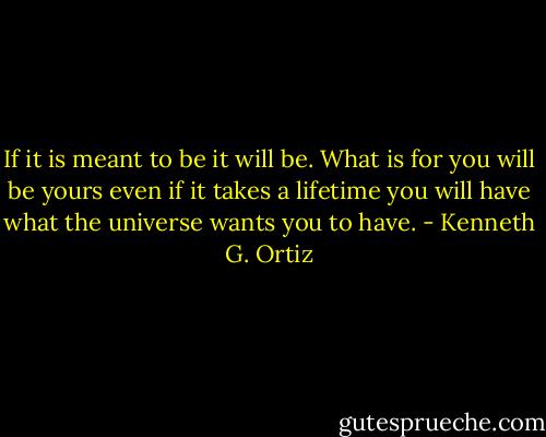 If it is meant to be it will be. What is for you will be yours even if it takes a lifetime you will have what the universe wants you to have. - Kenneth G. Ortiz