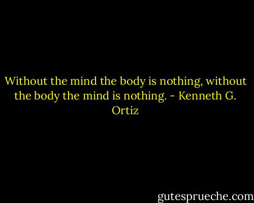 Without the mind the body is nothing, without the body the mind is nothing. - Kenneth G. Ortiz