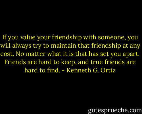 If you value your friendship with someone, you will always try to maintain that friendship at any cost. No matter what it is that has set you apart. Friends are hard to keep, and true friends are hard to find. - Kenneth G. Ortiz
