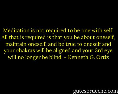 Meditation is not required to be one with self. All that is required is that you be about oneself, maintain oneself, and be true to oneself and your chakras will be aligned and your 3rd eye will no longer be blind. - Kenneth G. Ortiz