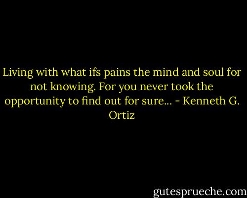 Living with what ifs pains the mind and soul for not knowing. For you never took the opportunity to find out for sure... - Kenneth G. Ortiz