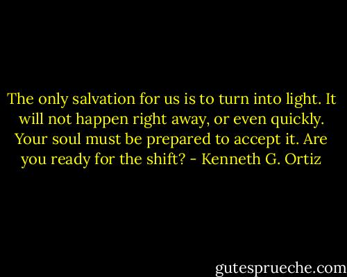 The only salvation for us is to turn into light. It will not happen right away, or even quickly. Your soul must be prepared to accept it. Are you ready for the shift? - Kenneth G. Ortiz
