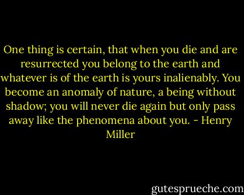 One thing is certain, that when you die and are resurrected you belong to the earth and whatever is of the earth is yours inalienably. You become an anomaly of nature, a being without shadow; you will never die again but only pass away like the phenomena about you. - Henry Miller