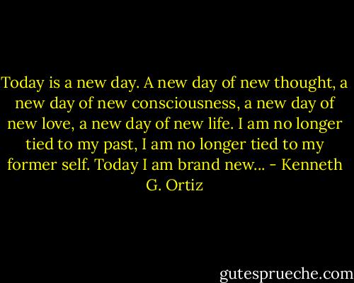 Today is a new day. A new day of new thought, a new day of new consciousness, a new day of new love, a new day of new life. I am no longer tied to my past, I am no longer tied to my former self. Today I am brand new... - Kenneth G. Ortiz