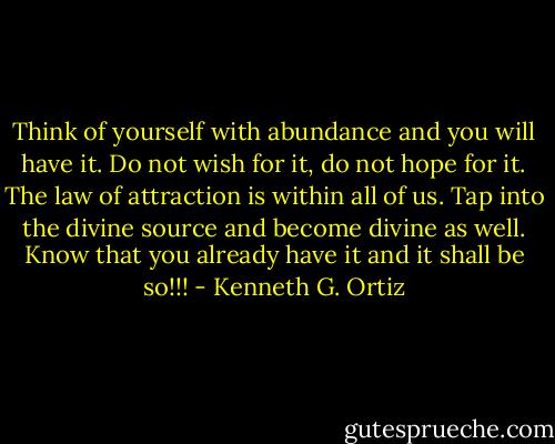 Think of yourself with abundance and you will have it. Do not wish for it, do not hope for it. The law of attraction is within all of us. Tap into the divine source and become divine as well. Know that you already have it and it shall be so!!! - Kenneth G. Ortiz