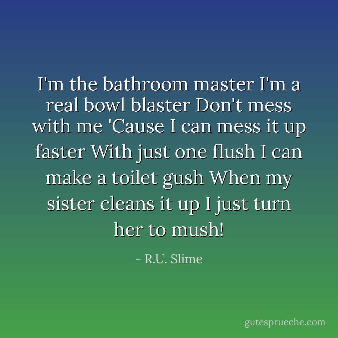 I'm the bathroom master<br />I'm a real bowl blaster<br />Don't mess with me<br />'Cause I can mess it up faster<br />With just one flush<br />I can make a toilet gush<br />When my sister cleans it up<br />I just turn her to mush! - R.U. Slime