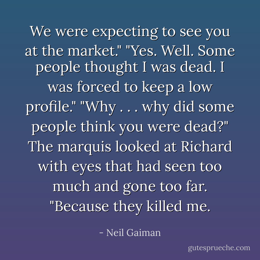 We were expecting to see you at the market."<br />"Yes. Well. Some people thought I was dead. I was forced to keep a low profile."<br />"Why . . . why did some people think you were dead?"<br />The marquis looked at Richard with eyes that had seen too much and gone too far. "Because they killed me. - Neil Gaiman
