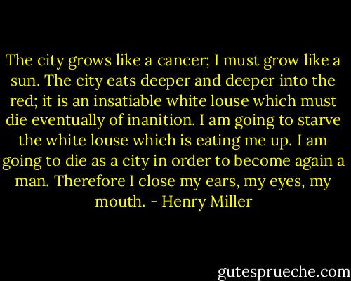 The city grows like a cancer; I must grow like a sun. The city eats deeper and deeper into the red; it is an insatiable white louse which must die eventually of inanition. I am going to starve the white louse which is eating me up. I am going to die as a city in order to become again a man. Therefore I close my ears, my eyes, my mouth. - Henry Miller